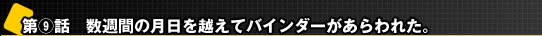 第9話 数週間の月日を越えてバインダーがあらわれた。 第9話 数週間の月日を越えてバインダーがあらわれた。