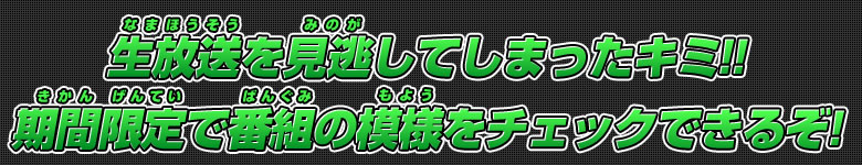 生放送を見逃してしまったキミ!! 期間限定で番組の模様をチェックできるぞ！