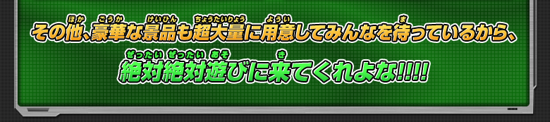 その他、豪華な景品も超大量に用意してみんなを待っているから、絶対絶対遊びに来てくれよな！！！！