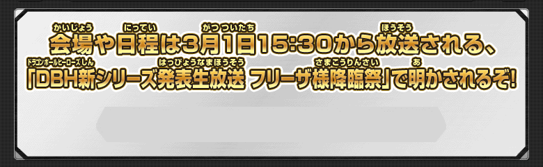 会場や日程は3月1日15：30から放送される、「DBH新シリーズ発表生放送　フリーザ様降臨祭」で明かされるぞ！