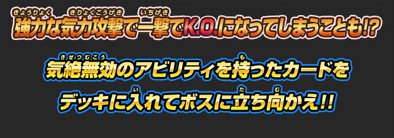 強力な気力攻撃で一撃でK.O.になってしまうことも！？気絶無効のアビリティを持ったカードをデッキに入れてボスに立ち向かえ！！