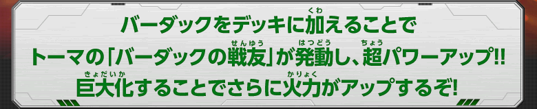 バーダックをデッキに加えることでトーマの「バーダックの戦友」が発動し、超パワーアップ！！巨大化することでさらに火力がアップするぞ！