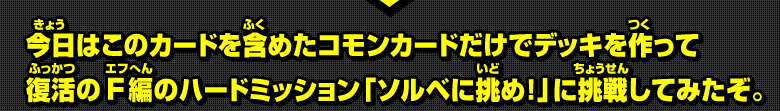 今日はこのカードを含めたコモンカードだけでデッキを作って復活のＦ編のハードミッション「ソルベに挑め！」に挑戦してみたぞ。