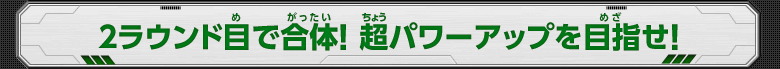 2ラウンド目で合体！超パワーアップを目指せ！