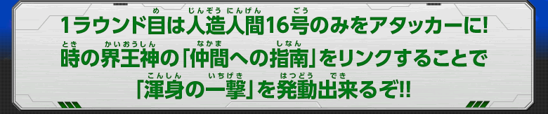 1ラウンド目は人造人間16号のみをアタッカーに！時の界王神の「仲間への指南」をリンクすることで「渾身の一撃」を発動出来るぞ！！