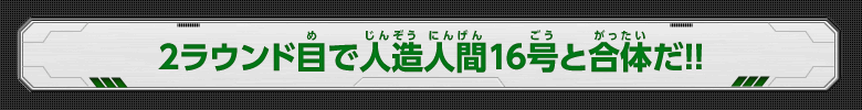 2ラウンド目で人造人間16号と合体だ！！