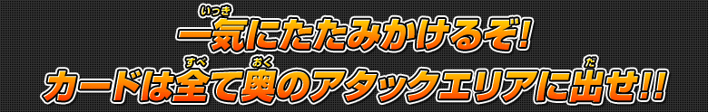 一気にたたみかけるぞ!カードは全て奥のアタックエリアに出せ!!