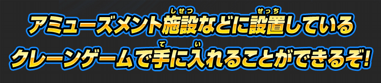 アミューズメント施設などに設置しているクレーンゲームで手に入れることができるぞ!