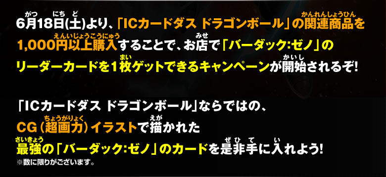 6月18日(土)より、「ICカードダスドラゴンボール」の関連商品を1,000以上購入することで、お店で「バーダック：ゼノ」のリーダーカードを1枚ゲットできるキャンペーンが開始されるぞ！