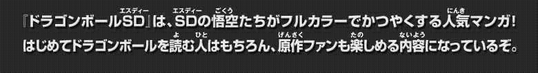 『ドラゴンボールSD』は、SDの悟空たちがフルカラーでかつやくする人気マンガ！はじめてドラゴンボールを読む人はもちろん、原作ファンも楽しめる内容になっているぞ。