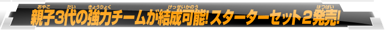 親子3代の強力チームが結成可能！スターターセット2発売！