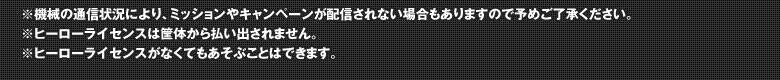 ※機械の通信状況により、ミッションやキャンペーンが配信されない場合もありますので予めご了承ください。※ヒーローライセンスは筐体から払い出されません。※ヒーローライセンスがなくてもあそぶことはできます。