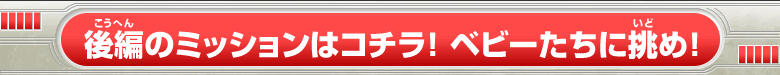 後編のミッションはコチラ！ベビーたちに挑め！