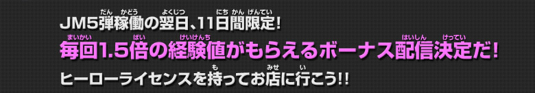 JM5弾稼働の翌日、11日間限定！毎回1.5倍の経験値がもらえるボーナス配信決定だ!ヒーローライセンスを持ってお店に行こう！！