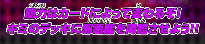 能力はカードによって変わるぞ！キミのデッキに邪悪龍を降臨させよう！！