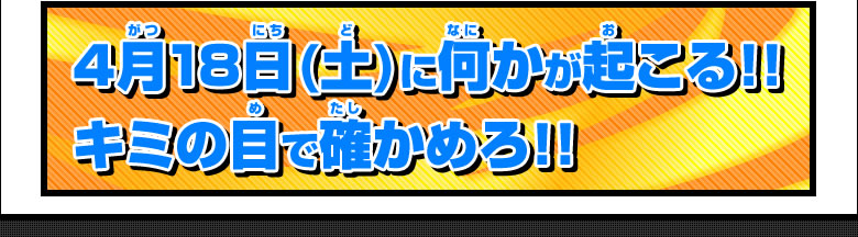 4月18日(土)に何かが起こる!!キミの目で確かめろ!!