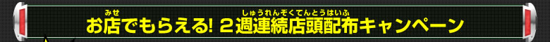 お店でもらえる！２週連続店頭配布キャンペーン