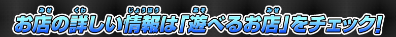 お店の詳しい情報は「遊べるお店」をチェック！