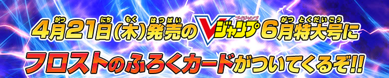 4月21日（木）発売のVジャンプ6月特大号にフロストのふろくカードがついてくるぞ！！