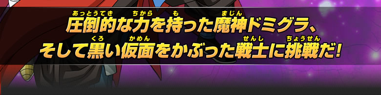 圧倒的な力を持った魔神ドミグラ、そして黒い仮面をかぶった戦士に挑戦だ！