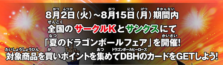 8 月 2 日（火）～8 月 15 日（月）期間内全国のサークルKとサンクスにて「夏のドラゴンボールフェア」を開催！対象商品を買いポイントを集めてDBHのカードをGETしよう！