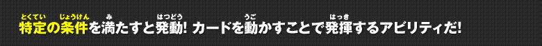 特定の条件を満たすと発動!カードを動かすことで発揮するアビリティだ!