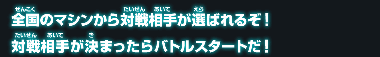 全国のマシンから対戦相手が選ばれるぞ！対戦相手が決まったらバトルスタートだ！