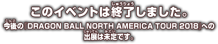 このイベントは終了しました。今後の『DRAGON BALL NORTH AMERICA TOUR 2018』への出展は未定です。