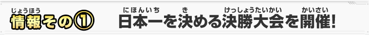 情報その①　日本一を決める決勝大会を開催！