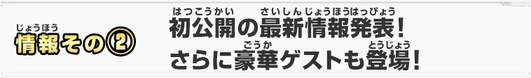 情報その②　初公開の最新情報発表！さらに豪華ゲストも登場！