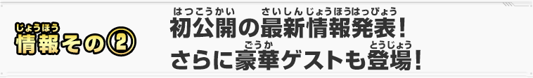 情報その②　初公開の最新情報発表！さらに豪華ゲストも登場！