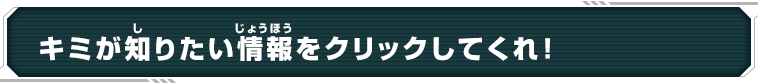 キミが知りたい情報をクリックしてくれ！