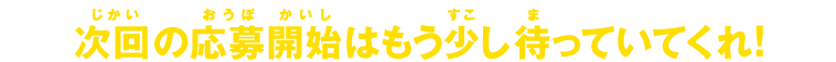 次回の応募開始はもう少し待っていてくれ！