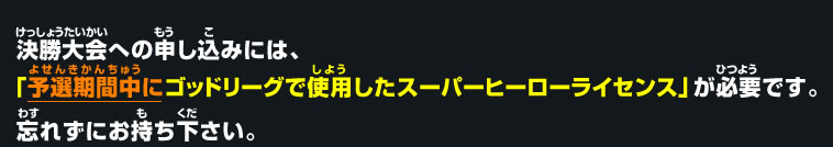 決勝大会への申し込みには、「予選期間中にゴッドリーグで使用したスーパーヒーローライセンス」が必要です。