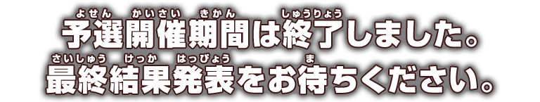 予選開催期間は終了しました。
            最終結果発表をお待ちください。