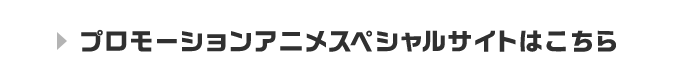 プロモーションアニメスペシャルサイトはこちら