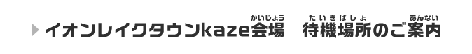 イオンレイクタウンkaze会場 待機場所のご案内