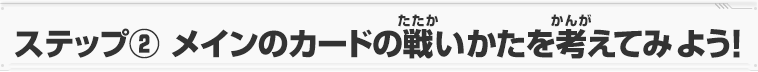 ステップ② メインのカードの戦いかたを考えてみよう！