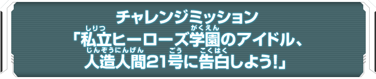 チャレンジミッション「私立ヒーローズ学園のアイドル、人造人間21号に告白しよう！」