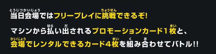 当日会場ではフリープレイに挑戦できるぞ！マシンから払い出されるプロモーションカード１枚と、会場でレンタルできるカード４枚を組み合わせてバトル！！