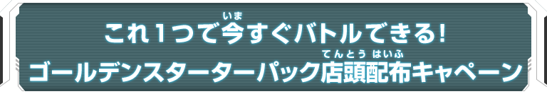 これ１つで今すぐバトルできる！ゴールデンスターターパック店頭配布キャンペーン