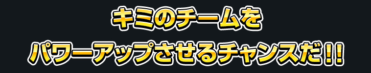 キミのチームをパワーアップさせるチャンスだ！！