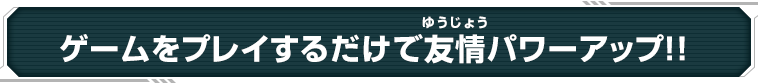 ゲームをプレイするだけで友情パワーアップ！！