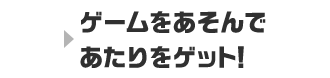 ゲームをあそんであたりをゲット！