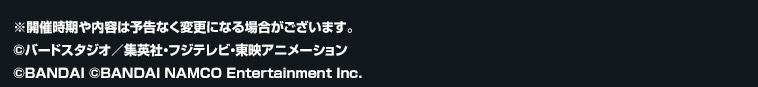 ※開催時期や内容は予告なく変更になる場合がございます。 ©バードスタジオ／集英社・フジテレビ・東映アニメーション ©BANDAI ©BANDAI NAMCO Entertainment Inc.