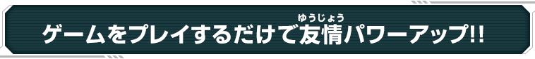 ゲームをプレイするだけで友情パワーアップ！！