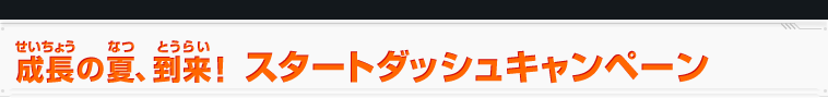 成長の夏、到来!スタートダッシュキャンペーン