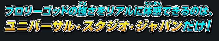 ブロリーゴッドの強さをリアルに体感できるのは、ユニバーサル・スタジオ・ジャパンだけ！