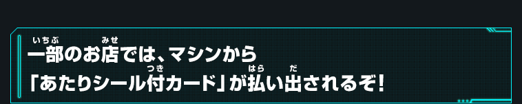 一部のお店では、マシンから「あたりシール付カード」が払い出されるぞ！