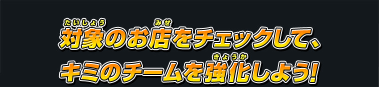 対象のお店をチェックして、キミのチームを強化しよう！